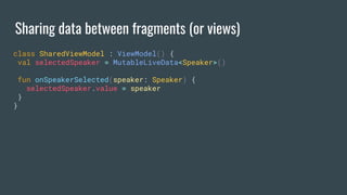 Sharing data between fragments (or views)
class SharedViewModel : ViewModel() {
val selectedSpeaker = MutableLiveData<Speaker>()
fun onSpeakerSelected(speaker: Speaker) {
selectedSpeaker.value = speaker
}
}
 