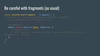 Be careful with fragments (as usual)
class AnotherUserFragment : Fragment() {
override fun onCreate(savedInstanceState: Bundle?) {
super.onCreate(savedInstanceState)
val model = ..
model.users.observe(this, Observer {
// Handle users
// This can be triggered multiple times during the switch of
fragments in activity
})
}
}
 