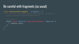 Be careful with fragments (as usual)
class AnotherUserFragment : Fragment() {
override fun onCreate(savedInstanceState: Bundle?) {
super.onCreate(savedInstanceState)
val model = ..
model.users.observe(viewLifecycleOwner, Observer {
// Handle users
})
}
}
 