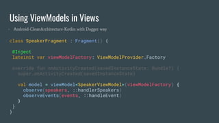 Using ViewModels in Views
class SpeakerFragment : Fragment() {
@Inject
lateinit var viewModelFactory: ViewModelProvider.Factory
override fun onActivityCreated(savedInstanceState: Bundle?) {
super.onActivityCreated(savedInstanceState)
val model = viewModel<SpeakerViewModel>(viewModelFactory) {
observe(speakers, ::handlerSpeakers)
observeEvents(events, ::handleEvent)
}
}
}
- Android-CleanArchitecture-Kotlin with Dagger way
 