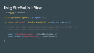 Using ViewModels in Views
class SpeakerFragment : Fragment() {
private val model: SpeakerViewModel by sharedViewModel()
override fun onActivityCreated(savedInstanceState: Bundle?) {
super.onActivityCreated(savedInstanceState)
observe(model.speakers, ::handlerSpeakers)
observeEvents(model.events, ::handleEvent)
}
}
- With Koin DI framework
 