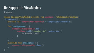 Rx Support in ViewModels
class SpeakerViewModel(private val useCase: FetchSpeakerUseCase)
:ViewModel() {
private val compositeDisposable = CompositeDisposable()
fun loadSpeaker() {
compositeDisposable.add(
useCase.call("speaker_id").subscribe {
// Handle result
}
)
}
override fun onCleared() {
compositeDisposable.clear()
}
}
Problem
 