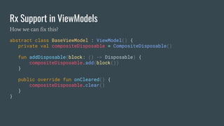 Rx Support in ViewModels
abstract class BaseViewModel : ViewModel() {
private val compositeDisposable = CompositeDisposable()
fun addDisposable(block: () -> Disposable) {
compositeDisposable.add(block())
}
public override fun onCleared() {
compositeDisposable.clear()
}
}
How we can fix this?
 