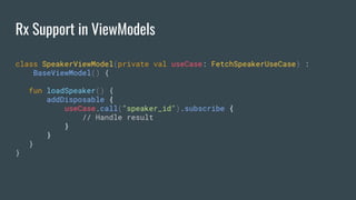 Rx Support in ViewModels
class SpeakerViewModel(private val useCase: FetchSpeakerUseCase) :
BaseViewModel() {
fun loadSpeaker() {
addDisposable {
useCase.call("speaker_id").subscribe {
// Handle result
}
}
}
}
 