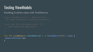 Testing ViewModels
Handling LiveData values with TestObserver
class TestObserver<T> : Observer<T> {
val observedValues = mutableListOf<T>()
override fun onChanged(value: T) {
observedValues.add(value)
}
}
fun <T> LiveData<T>.testObserver() = TestObserver<T>().also {
observeForever(it)
}
 