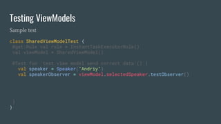 Testing ViewModels
Sample test
class SharedViewModelTest {
@get:Rule val rule = InstantTaskExecutorRule()
val viewModel = SharedViewModel()
@Test fun `test view model send correct data`() {
val speaker = Speaker("Andriy")
val speakerObserver = viewModel.selectedSpeaker.testObserver()
}
}
 