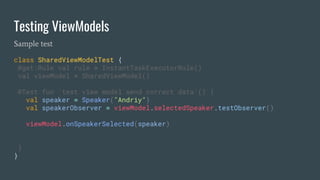 Testing ViewModels
Sample test
class SharedViewModelTest {
@get:Rule val rule = InstantTaskExecutorRule()
val viewModel = SharedViewModel()
@Test fun `test view model send correct data`() {
val speaker = Speaker("Andriy")
val speakerObserver = viewModel.selectedSpeaker.testObserver()
viewModel.onSpeakerSelected(speaker)
}
}
 