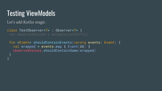 Testing ViewModels
Let’s add Kotlin magic
class TestObserver<T> : Observer<T> {
val observedValues = mutableListOf<T>()
fun <Event> shouldContainEvents(vararg events: Event) {
val wrapped = events.map { Event(it) }
observedValues.shouldContainSame(wrapped)
}
}
 
