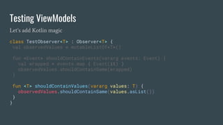 Testing ViewModels
Let’s add Kotlin magic
class TestObserver<T> : Observer<T> {
val observedValues = mutableListOf<T>()
fun <Event> shouldContainEvents(vararg events: Event) {
val wrapped = events.map { Event(it) }
observedValues.shouldContainSame(wrapped)
}
fun <T> shouldContainValues(vararg values: T) {
observedValues.shouldContainSame(values.asList())
}
}
 