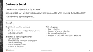 Privileged and Confidential 10
Customer level
Aim: Measure overall value for business
Key question: “Are we delivering what we are supposed to when reaching the destination?”
Examples:
If solution is enabling business:
• Revenue
• Growth in natural count (customers, items
sold, page visits etc)
If solution is increasing efficiency
• Cost reduction
• Time to market reduction (or any other
time to something)
• Human effort reduction
• Increase in conversion
Stakeholders: top management.
Risk mitigation
• Loss reduction
• Number of errors reduction
• Increase of availability
• Number of customer complaints reduction
 