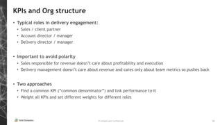 Privileged and Confidential 12
KPIs and Org structure
• Typical roles in delivery engagement:
• Sales / client partner
• Account director / manager
• Delivery director / manager
• Important to avoid polarity
• Sales responsible for revenue doesn’t care about profitability and execution
• Delivery management doesn’t care about revenue and cares only about team metrics so pushes back
• Two approaches
• Find a common KPI (“common denominator”) and link performance to it
• Weight all KPIs and set different weights for different roles
 
