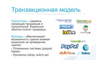 Транзакционная модель
Агрегаторы – сервисы
сводящие продавцов и
покупателей. Комиссию
обычно платят продавцы

Брокеры - обеспечивают
возможность сделки взимая
комиссию за проведение
сделки
- Платежные системы (paypal,
liqpay)
- Аукционы (ebay, aukro.ua)
 