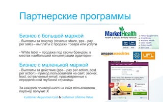 Партнерские программы
Бизнес с большой маржой
- Выплаты за покупку (revenue share, pps - pay
per sale) – выплаты с продажи товара или услуги

- White label – продажа под своим брендом, в
местах наибольшей концентрации аудитории

Бизнес с маленькой маржой
- Выплаты за действие (ppa - pay per action, cost
per action) - приход пользователя на сайт, звонок,
lead, оставленный email, просмотренные с
определѐнной глубиной страницы

За каждого приведѐнного на сайт пользователя
партнер получит Х
   Customer Acquisition Cost & Customer Lifetime Value
 