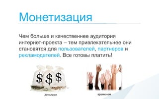 Монетизация
Чем больше и качественнее аудитория
интернет-проекта – тем привлекательнее они
становятся для пользователей, партнеров и
рекламодателей. Все готовы платить!




         деньгами            временем
 