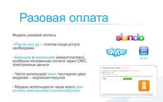 Разовая оплата
Модель разовой оплаты

- Pay as you go – платим когда услуга
необходима

- Большие и маленькие (микроплатежи),
особенно мгновенная оплата через СМС,
электронные деньги

- Часто используют микс последних двух
моделей – подписка+покупка

- Модель используется чаще всего для
оплаты электронного контента/услуги
 