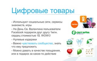 Цифровые товары
- Используют социальные сети, сервисы
знакомств, игры
- На День Св. Валентина пользователи
Facebook подарили друг другу 1млн.
сердец стоимостью 1$. WOW
- Нулевые издержки
- Важно чувствовать сообщество, знать
что ему предложить
- Можно давать в качестве поощрения,
или в подарок за какое-то действие
 