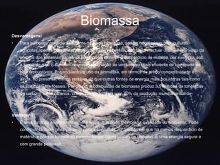 Biomassa Desvantagens:   Para aumentar considerávelmente o uso da biomassa, seriam necessárias criar culturas agrícolas apenas com fins energéticos. Seria necessário também, efectuar um melhoramento da eficácia dos sistemas sanitários, de modo a diminuir o desperdício de matéria, por exemplo, sob a forma de gás. É também necessária a criação de um sistema mais eficiente de transporte de bio-combustíveis. Por enquanto, o uso da biomassa, em termos de preço/competitividade é ainda, no presente, menos rentável do que outras fontes de energia mais poluidoras tais como os combustíveis fósseis. Por último, a combustão de biomassa produz 3,5 milhões de toneladas de carbono todos os anos, chegando a contribuir com 40% da produção mundial anual de dióxido de carbono. Vantagens:   É uma fonte de energia renovável e limpa, que pode melhorar a qualidade do ambiente. Pode contribuir também positivamente para a economia, na medida em que há menos desperdício de matéria, e porque fornece ao mesmo tempo vários postos de trabalho. É uma energia segura e com grande potencial. 
