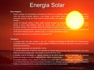 Energia Solar Desvantagens: Existe variação nas quantidades produzidas de acordo com a situação climatérica, além de que durante a noite não existe produção alguma, o que obriga a que existam meios de armazenamento da energia produzida durante o dia em locais onde os painéis solares não estejam ligados à rede de transmissão de energia.  Locais em latitudes médias e altas sofrem quedas bruscas de produção durante os meses de Inverno devido à menor disponibilidade diária de energia solar. Locais com frequente cobertura de nuvens (Londres), tendem a ter variações diárias de produção de acordo com o grau de nebulosidade.  As formas de armazenamento da energia solar são pouco eficientes quando comparadas por exemplo aos combustíveis fósseis (carvão, petróleo e gás), e a energia hidroeléctrica (água).  Os painéis solares têm um rendimento de apenas 25% Vantagens: A energia solar não polui durante o seu uso. A poluição decorrente da fabricação dos equipamentos necessários para a construção dos painéis solares é totalmente controlável utilizando as formas de controlo existentes actualmente.  As centrais necessitam de manutenção mínima.  Os painéis solares são a cada dia mais potentes ao mesmo tempo que seu custo vem decaindo. Isso torna cada vez mais a energia solar uma solução economicamente viável.  A energia solar é excelente em lugares remotos ou de difícil acesso, pois sua instalação em pequena escala não obriga a enormes investimentos em linhas de transmissão.  Em países tropicais, como o Brasil, a utilização da energia solar é viável em praticamente todo o território, e, em locais longe dos centros de produção energética sua utilização ajuda a diminuir   a procura energética nestes e consequentemente a perda de energia que ocorreria na transmissão.  