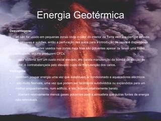 Energia Geotérmica Desvantagens:    se não for usado em pequenas zonas onde o calor do interior da Terra vem á superfície através de géiseres e vulcões, então a perfuração dos solos para a introdução de canos é dispendiosa.     os anti-gelificantes usados nas zonas mais frias são poluentes apesar de terem uma baixa toxicidade, alguns produzem CFCs.     este sistema tem um custo inicial elevado, e a barata manutenção da bomba de sucção de calor, é contrabalançada pelo elevado custo de manutenção dos canos . Vantagens : permitem poupar energia uma vez que substituem ar condicionado e aquecedores eléctricos.   são muito flexíveis, uma vez que podem ser facilmente subdivididos ou expandidos para um melhor enquadramento, num edifício, e isto, ficando relativamente barato.     libertam relativamente menos gases poluentes para a atmosfera que outras fontes de energia não renováveis. 