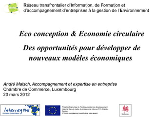 Réseau transfrontalier d’Information, de Formation et
 global environmental strategy & programs
         d’accompagnement d’entreprises à la gestion de l’Environnement




       Eco conception & Economie circulaire
         Des opportunités pour développer de
          nouveaux modèles économiques


André Malsch, Accompagnement et expertise en entreprise
Chambre de Commerce, Luxembourg
20 mars 2012
                                           ALLAN SMITH                                   DAVE RINARD

                             Projet cofinancé par le Fonds européen du développement
                             régional dans le cadre du programme Interreg IV A Grande-
                             Région
                             L’Union européenne investit dans votre avenir
 