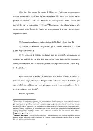 Além das duas partes da teoria, divididas por Akkerman, acrescentamos,

contudo, uma terceira n divisão. Após o exemplo de Alexandre, vem a parte sócio-
                       a

política do exórdio 7 : nela são derivadas as “conseqüências destas causas (da

superstição) para a vida política e religiosa.”8 Nomearemos estas três partes de os três

argumentos da teoria do exórdio. Podem ser acompanhados de acordo com o seguinte

esquema de leitura.



        (1) Causa próxima da superstição no ânimo (Gebh. Pág.5 e 6, até linha 1);

        (2) Exemplo de Alexandre comprovando que a causa da superstição é o medo

(Gebh. Pág. 6, até linha 17);

        (3) A passagem à política, mostrando que as instituições monárquicas se

amparam na superstição, ou seja, que aqueles que tiram proveito das instituições

monárquicas exigem o medo e a superstição dos súditos para se conservar. (Gebh. Pág.

6 e 7, até linha 5)



        Agora devo citar o exórdio, já observando esta divisão. Embora a citação se

torne um pouco longa, não se pode dela prescindir, visto que é o texto de trabalho que

será estudado na seqüência. A versão portuguesa abaixo é uma adaptação que fiz da

tradução de Diogo Pires Aurélio 9 .

        Primeiro argumento:


7
  Discordamos de que esta terceira parte seja apenas o exame das conseqüências sociais e políticas da tese
demonstrada na primeira parte do exórdio. Queremos mostrar que a terceira parte complementa a tese.
Em outras palavras, buscaremos mostrar que a “naturalidade” da superstição não é logicamente anterior
às condições sociais e políticas, de maneira tal que fosse a sociedade monárquica, fosse democrática,
todos os cidadãos padeceriam de superstição. Buscaremos mostrar que as causas naturais da superstição
incluem determinadas condições sociais e isto é o que nos parece ser dito por Espinosa nessa terceira
parte do exordium e na propositio.
8
  Akkerman, Fokke. Idem.
9
  Espinosa, Baruch de. Tratado Teológico-Político. Tradução, introdução e notas de Diogo Pires Aurélio.
Estudos Gerais, Série Universitária, Clássicos de Filosofia. Lisboa: Imprensa Nacional - Casa da Moeda,
2004. 3. ed., integralmente revis ta.


                                                   10
 