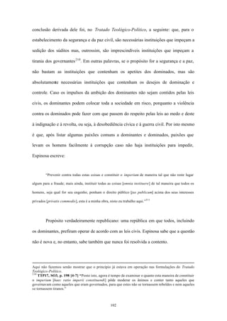 conclusão derivada dele foi, no Tratado Teológico-Político, a seguinte: que, para o

estabelecimento da segurança e da paz civil, são necessárias instituições que impeçam a

sedição dos súditos mas, outrossim, são imprescindíveis instituições que impeçam a

tirania dos governantes 210 . Em outras palavras, se o propósito for a segurança e a paz,

não bastam as instituições que contenham os apetites dos dominados, mas são

absolutamente necessárias instituições que contenham os desejos de dominação e

controle. Caso os impulsos da ambição dos dominantes não sejam contidos pelas leis

civis, os dominantes podem colocar toda a sociedade em risco, porquanto a violência

contra os dominados pode fazer com que passem do respeito pelas leis ao medo e deste

à indignação e à revolta, ou seja, à desobediência cívica e à guerra civil. Por isto mesmo

é que, após listar algumas paixões comuns a dominantes e dominados, paixões que

levam os homens facilmente à corrupção caso não haja instituições para impedir,

Espinosa escreve:



        “Prevenir contra todas estas coisas e constituir o imperium de maneira tal que não reste lugar

algum para a fraude; mais ainda, instituir todas as coisas [omnia instituere] de tal maneira que todos os

homens, seja qual for seu engenho, ponham o direito público [jus publicum] acima dos seus interesses

privados [privatis commodis], esta é a minha obra, nisto eu trabalho aqui.”211




        Propósito verdadeiramente republicano: uma república em que todos, incluindo

os dominantes, prefiram operar de acordo com as leis civis. Espinosa sabe que a questão

não é nova e, no entanto, sabe também que nunca foi resolvida a contento.




Aqui não fazemos senão mostrar que o princípio já estava em operação nas formulações do Tratado
Teológico-Político.
210
    TTP17, SO3, p. 198 [4-7] “Posto isto, agora é tempo de examinar o quanto esta maneira de constituir
o imperium [haec ratio imperii constituendi] pôde moderar os ânimos e conter tanto aqueles que
governavam como aqueles que eram governados, para que estes não se tornassem rebeldes e nem aqueles
se tornassem tiranos.”



                                                   102
 