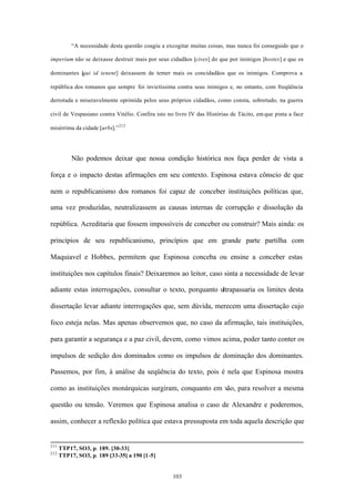 “A necessidade desta questão coagiu a excogitar muitas coisas, mas nunca foi conseguido que o

imperium não se deixasse destruir mais por seus cidadãos [cives] do que por inimigos [hostes] e que os

dominantes [qui id tenent] deixassem de temer mais os concidadãos que os inimigos. Comprova a

república dos romanos que sempre foi invictíssima contra seus inimigos e, no entanto, com freqüência

derrotada e miseravelmente oprimida pelos seus próprios cidadãos, como consta, sobretudo, na guerra

civil de Vespasiano contra Vitélio. Confira isto no livro IV das Histórias de Tácito, em que pinta a face

misérrima da cidade [urbs].” 212




           Não podemos deixar que nossa condição histórica nos faça perder de vista a

força e o impacto destas afirmações em seu contexto. Espinosa estava cônscio de que

nem o republicanismo dos romanos foi capaz de conceber instituições políticas que,

uma vez produzidas, neutralizassem as causas internas de corrupção e dissolução da

república. Acreditaria que fossem impossíveis de conceber ou construir? Mais ainda: os

princípios de seu republicanismo, princípios que em grande parte partilha com

Maquiavel e Hobbes, permitem que Espinosa conceba ou ensine a conceber estas

instituições nos capítulos finais? Deixaremos ao leitor, caso sinta a necessidade de levar

adiante estas interrogações, consultar o texto, porquanto ultrapassaria os limites desta

dissertação levar adiante interrogações que, sem dúvida, merecem uma dissertação cujo

foco esteja nelas. Mas apenas observemos que, no caso da afirmação, tais instituições,

para garantir a segurança e a paz civil, devem, como vimos acima, poder tanto conter os

impulsos de sedição dos dominados como os impulsos de dominação dos dominantes.

Passemos, por fim, à análise da seqüência do texto, pois é nela que Espinosa mostra

como as instituições monárquicas surgiram, conquanto em vão, para resolver a mesma

questão ou tensão. Veremos que Espinosa analisa o caso de Alexandre e poderemos,

assim, conhecer a reflexão política que estava pressuposta em toda aquela descrição que


211
      TTP17, SO3, p. 189. [30-33]
212
      TTP17, SO3, p. 189 [33-35] a 190 [1-5]


                                                   103
 