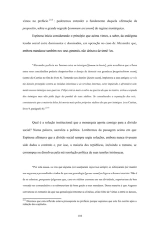 213
vimos no prefácio                   : poderemos entender o fundamento daquela afirmação da

propositio, sobre o grande segredo [summum arcanum] do regime monárquico.

         Espinosa inicia considerando o princípio que acima vimos, a saber, da endógena

tensão social entre dominantes e dominados, em operação no caso de Alexandre que,

embora mandasse também nos seus generais, não deixava de temê- los.



         “Alexandre preferia ser famoso entre os inimigos [famam in hoste], pois acreditava que a fama

entre seus concidadãos poderia despertar-lhes o desejo de destruir sua grandeza [magnitudinem suam],

(como diz Curtius no fim do livro 8). Temendo seu destino [fatum suum], implorava a seus amigos: se vós

me deixeis protegido contra as insídias intestinas e as revoltas internas, serei impávido e afrontarei sem

medo nossos inimigos nas guerras. Filipe esteve mais a salvo na guerra do que no teatro, evitou a espada

dos inimigos mas não pôde fugir do punhal de seus súditos. Se consultardes a reputação dos reis,

constatareis que a maioria deles foi morta mais pelos próprios súditos do que por inimigos. (ver Curtius,

livro 9, parágrafo 6).” 214




         Qual é a solução institucional que a monarquia aporta consigo para a divisão

social? Numa palavra, sacraliza a política. Lembremos da passagem acima em que

Espinosa afirmava que a divisão social sempre urgiu soluções, embora nunca tivessem

sido dadas a contento e, por isso, a maioria das repúblicas, incluindo a romana, se

corrompeu ou dissolveu pela má resolução política de suas tensões intrínsecas.



         “Por esta causa, os reis que alguma vez usurparam imperium sempre se esforçaram por manter

sua segurança persuadindo a todos de que sua genealogia [genus suum] os ligava a deuses imortais. Não é

de se admirar, porquanto julgavam que, caso os súditos cressem em sua divindade, suportariam de boa

vontade ser comandados e se submeteriam de bom grado a seus mandatos. Desta maneira é que Augusto

convenceu os romanos de que sua genealogia remontava a Enéias, crido filho de Vênus e entre os deuses,


213
   Dizemos que esta reflexão estava pressuposta no prefácio porque supomos que este foi escrito após a
redação dos capítulos.



                                                   104
 