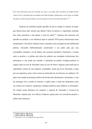 bem como determinou que fosse prestado um culto a sua efígie pelos sacerdotes do templo (Tácito,

Anales, livro I). Alexandre quis ser saudado como filho de Júpiter, deliberação [consilio] que, na verdade,

não parece ter sido feita por soberba, como sua resposta à invectiva de Hermolau indica.” 215




         Espinosa faz referência àquele episódio da ida ao templo no deserto do Egito,

que descrevemos para mostrar que Quinto Cúrcio já pensava a superstição contendo

dois ciclos passionais e não apenas o ciclo do medo 216 . Espinosa não menciona este

episódio no prefácio e sua referência aqui no capítulo XVII parece desencorajar nossa

interpretação. Com efeito, Espinosa toma o episódio como exemplar de uma deliberação

política, Alexandre deliberadamente sacralizando o seu poder para que seus

concidadãos, temendo a ira de Júpiter, não ousassem derrubá- lo. Entretanto, o vínculo

entre as paixões e a política não deixa de subsistir nas estratégias institucionais dos

dominantes e, não sendo por soberba, a instituição do poderio teológico-político se

origina, tanto no caso de Alexandre como no caso de Otávio Augusto, pelo medo que os

imperadores sentem de seus próprios concidadãos, medo que levou Alexandre a rogar

por sua segurança, como vimos acima na transcrição do seu discurso aos diadocos. No

plano mais amplo do princípio político da divisão entre dominantes e dominados, o caso

da monarquia leva a tensão ao máximo e explica tanto o medo dos dominantes como

seu esforço por instaurar expedientes teológico-políticos para ludibriar os dominados.

Na citação acima deixamos em suspenso a resposta de Alexandre à invectiva de

Hermolau, resposta que, nos indicava Espinosa, aponta para sua consciência perante a

política que instaurava.




214
    TTP17, SO3, p. 190. [5-13]
215
    TTP17, SO3, p. 190 [13-24]
216
    Vide infra: (2.3) As condições da experiência.


                                                     105
 
