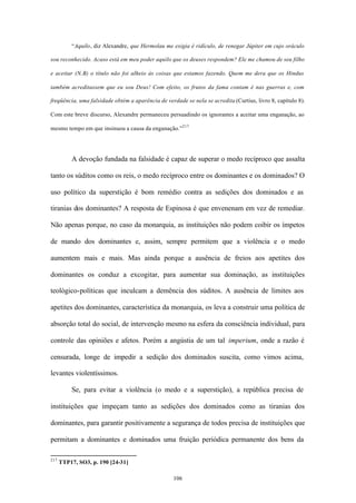 “Aquilo, diz Alexandre, que Hermolau me exigia é ridículo, de renegar Júpiter em cujo oráculo

sou reconhecido. Acaso está em meu poder aquilo que os deuses respondem? Ele me chamou de seu filho

e aceitar (N.B) o título não foi alheio às coisas que estamos fazendo. Quem me dera que os Hindus

também acreditassem que eu sou Deus! Com efeito, os frutos da fama contam é nas guerras e, com

freqüência, uma falsidade obtém a aparência de verdade se nela se acredita (Curtius, livro 8, capítulo 8).

Com este breve discurso, Alexandre permaneceu persuadindo os ignorantes a aceitar uma enganação, ao

mesmo tempo em que insinuou a causa da enganação.”217




          A devoção fundada na falsidade é capaz de superar o medo recíproco que assalta

tanto os súditos como os reis, o medo recíproco entre os dominantes e os dominados? O

uso político da superstição é bom remédio contra as sedições dos dominados e as

tiranias dos dominantes? A resposta de Espinosa é que envenenam em vez de remediar.

Não apenas porque, no caso da monarquia, as instituições não podem coibir os ímpetos

de mando dos dominantes e, assim, sempre permitem que a violência e o medo

aumentem mais e mais. Mas ainda porque a ausência de freios aos apetites dos

dominantes os conduz a excogitar, para aumentar sua dominação, as instituições

teológico-políticas que inculcam a demência dos súditos. A ausência de limites aos

apetites dos dominantes, característica da monarquia, os leva a construir uma política de

absorção total do social, de intervenção mesmo na esfera da consciência individual, para

controle das opiniões e afetos. Porém a angústia de um tal imperium, onde a razão é

censurada, longe de impedir a sedição dos dominados suscita, como vimos acima,

levantes violentíssimos.

          Se, para evitar a violência (o medo e a superstição), a república precisa de

instituições que impeçam tanto as sedições dos dominados como as tiranias dos

dominantes, para garantir positivamente a segurança de todos precisa de instituições que

permitam a dominantes e dominados uma fruição periódica permanente dos bens da

217
      TTP17, SO3, p. 190 [24-31]

                                                   106
 