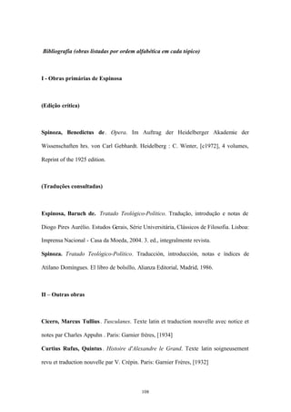 Bibliografia (obras listadas por ordem alfabética em cada tópico)



I - Obras primárias de Espinosa



(Edição crítica)



Spinoza, Benedictus de . Opera. Im Auftrag der Heidelberger Akademie der

Wissenschaften hrs. von Carl Gebhardt. Heidelberg : C. Winter, [c1972], 4 volumes,

Reprint of the 1925 edition.



(Traduções consultadas)



Espinosa, Baruch de. Tratado Teológico-Político. Tradução, introdução e notas de

Diogo Pires Aurélio. Estudos Gerais, Série Universitária, Clássicos de Filosofia. Lisboa:

Imprensa Nacional - Casa da Moeda, 2004. 3. ed., integralmente revista.

Spinoza. Tratado Teológico-Político. Traducción, introducción, notas e índices de

Atilano Domíngues. El libro de bolsillo, Alianza Editorial, Madrid, 1986.



II – Outras obras



Cicero, Marcus Tullius . Tusculanes. Texte latin et traduction nouvelle avec notice et

notes par Charles Appuhn . Paris: Garnier frères, [1934]

Curtius Rufus, Quintus . Histoire d'Alexandre le Grand. Texte latin soigneusement

revu et traduction nouvelle par V. Crépin. Paris: Garnier Frères, [1932]




                                           108
 