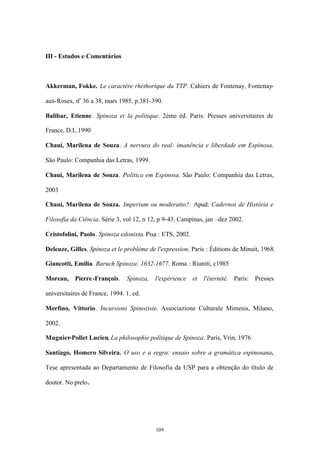 III - Estudos e Comentários



Akkerman, Fokke. Le caractère rhéthorique du TTP. Cahiers de Fontenay, Fontenay-

aux-Roses, no 36 a 38, mars 1985, p.381-390.

Balibar, Etienne . Spinoza et la politique. 2ème éd. Paris: Presses universitaires de

France, D.L.1990

Chauí, Marilena de Souza. A nervura do real: imanência e liberdade em Espinosa.

São Paulo: Companhia das Letras, 1999.

Chauí, Marilena de Souza. Política em Espinosa. São Paulo: Companhia das Letras,

2003

Chauí, Marilena de Souza. Imperium ou moderatio?. Apud: Cadernos de História e

Filosofia da Ciência. Série 3, vol 12, n 12, p 9-43. Campinas, jan –dez 2002.

Cristofolini, Paolo. Spinoza edonista. Pisa : ETS, 2002.

Deleuze, Gilles. Spinoza et le problème de l'expression. Paris : Éditions de Minuit, 1968.

Giancotti, Emilia. Baruch Spinoza: 1632-1677. Roma : Riuniti, c1985

Moreau, Pierre -François.       Spinoza, l'expérience et l'éternité. Paris: Presses

universitaires de France, 1994. 1. ed.

Morfino, Vittorio. Incursioni Spinoziste. Associazione Culturale Mimesis, Milano,

2002.

Mugnier-Pollet Lucien, La philosophie politique de Spinoza. Paris, Vrin, 1976

Santiago, Homero Silveira. O uso e a regra: ensaio sobre a gramática espinosana.

Tese apresentada ao Departamento de Filosofia da USP para a obtenção do título de

doutor. No prelo.




                                           109
 