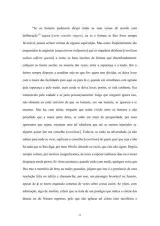 “Se os homens pudessem dirigir todas as suas coisas de acordo com

deliberação 10 segura [certo consilio regere], ou se a fortuna se lhes fosse sempre

favorável, jamais seriam vítimas de alguma superstição. Mas como freqüentemente são

empurrados às angústias [angustiarum rediguntur] que os impedem deliberar [consilium

nullum adferre queant] e como os bens incertos da fortuna que desenfreadamente

cobiçam os fazem oscilar, na maioria das vezes, entre a esperança e o medo, têm o

ânimo sempre disposto a acreditar seja no que for: quem tem dúvidas, se deixa levar

com a maior das facilidades para aqui ou para lá e, quando em simultâneo está agitado

pela esperança e pelo medo, mais ainda se deixa levar; porém, se está confiante, fica

entumecido pela vaidade e se jacta presunçosamente. Julgo que ninguém ignora isto,

não obstante eu estar convicto de que os homens, em sua maioria, se ignoram a si

mesmos. Não há, com efeito, ninguém que tenha vivido entre os homens e não

percebido que a maior parte deles, se estão em maré de prosperidade, por mais

ignorantes que sejam, ostentam uma tal sabedoria que até se sentem injuriados se

alguém quiser dar um conselho [consilium]. Todavia, se estão na adversidade, já não

sabem para onde se virar, suplicam o conselho [consilium] de quem quer que seja e não

há nada que se lhes diga, por mais frívolo, absurdo ou vazio, que eles não sigam. Depois,

sempre voltam, por motivos insignificantes, de novo a esperar melhores dias ou a temer

desgraças ainda piores. Se vêem acontecer, quando estão com medo, qualquer coisa que

lhes traz a memória de bens ou males passados, julgam que isto é o prenúncio de uma

resolução feliz ou infeliz e chamam- lhe, por isso, um presságio favorável ou funesto,

apesar de já se terem enganado centenas de vezes sobre coisas assim. Se vêem, com

admiração, algo de insólito, crêem que se trata de um prodígio que indica a cólera dos

deuses ou do Númen supremo, pelo que não aplacar tal cólera com sacrifícios e




                                           11
 