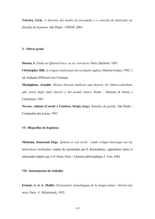 Teixeira, Lívio. A doutrina dos modos de percepção e o conceito de abstração na

filosofia de Espinosa. São Paulo : UNESP, 2001.




V - Obras gerais



Dosson, S. Etude sur Quinte-Curce: sa vie, son ouvre. Paris, Hachette. 1887.

Christopher Hill. As origens intelectuais da revolução inglesa. Martins Fontes, 1992. 1

ed, tradução Jefferson Luís Camargo.

Momigliano, Arnaldo. History between medicine and rhetoric. In: Ottavo contributo

alla storia degli studi classici e del mondo antico. Roma : Edizioni di Storia e

Letteratura, 1987.

Novaes, Adauto (Coord) e Cardoso, Sérgio (org.). Sentidos da paixão. São Paulo :

Companhia das Letras, 1991



VI - Biografias de Espinosa



Meinsma, Koenraad Oege, Spinoza et son cercle : étude critique historique sur les

hétérodoxes hollandais; traduit du néerlandais par S. Roosenburg ; appendices latins et

allemands traduits par J.-P. Osier. Paris : Librairie philosophique J. Vrin, 1983



VII - Instrumentos de trabalho



Ernout, A. et A. Meillet. Dictionnaire étymologique de la langue latine;: histoire des

mots. Paris : C. Klincksieck, 1932.




                                            110
 