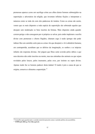 promessas aparece como um sacrílego crime aos olhos destes homens submergidos na

superstição e adversários da religião, que inventam infinitas ficções e interpretam a

natureza como se toda ela com eles padecesse de insânia. Como as coisas são assim,

vemos que os mais dispostos a toda espécie de superstição são sobretudo aqueles que

desejam sem moderação os bens incertos da fortuna. Mais dispostos ainda quando

correm perigo e não conseguem por si próprios se salvar, pois então imploram o auxílio

divino com promessas e choros fingidos, chamam cega à razão (porque não pode

indicar- lhes um caminho certo para as coisas vãs que desejam) e vã à sabedoria humana;

em contrapartida, acreditam que os delírios da imaginação, os sonhos e as inépcias

infantis são respostas divinas. Até julgam que Deus sente aversão pelos sábios e que

seus decretos não estão inscritos na mente, mas nas entranhas dos animais ou que sejam

revelados pelos loucos, pelos insensatos, pelas aves, por instinto ou sopro divino.

Apenas medo faz os homens padecer desta insânia ! O medo é pois a causa de que se

origina, conserva e alimenta a superstição. 11




10
     Conselho aqui guarda tanto o sentido moral do preceito como o sentido político da assembléia.
11
     TTPPraef, SO3, p. 5 [1-34] a p.6 [1]


                                                     12
 