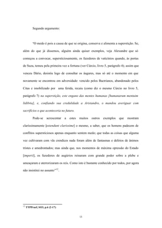 Segundo argumento:



          “O medo é pois a causa de que se origina, conserva e alimenta a superstição. Se,

além do que já dissemos, alguém ainda quiser exemplos, veja Alexandre que só

começou a convocar, supersticiosamente, os fazedores de vaticínios quando, às portas

de Suza, temeu pela primeira vez a fortuna (ver Cúrcio, livro 5, parágrafo 4); assim que

venceu Dário, desistiu logo de consultar os áugures, mas só até o momento em que

novamente se encontrou em adversidade: vencido pelos Bactrianos, abandonado pelos

Citas e imobilizado por uma ferida, recaiu (como diz o mesmo Cúrcio no livro 5,

parágrafo 7) na superstição, este engano das mentes humanas [humanarum mentuim

lidibria], e, confiando sua credulidade a Aristandro, o mandou averiguar com

sacrifícios o que aconteceria no futuro.

          Pode-se     acrescentar   a   estes   muitos   outros   exemplos   que   mostram

claríssimamente [ostendunt clarissime] o mesmo, a saber, que os homens padecem de

conflitos supersticiosos apenas enquanto sentem medo; que todas as coisas que alguma

vez cultivaram com vãs crendices nada foram além de fantasmas e delírios de ânimos

tristes e amedrontados; mas ainda que, nos momentos de máxima opressão do Estado

[imperii], os fazedores de augúrios reinaram com grande poder sobre a plebe e

ameaçaram e aterrorizaram os reis. Como isto é bastante conhecido por todos, por agora

não insistirei no assunto”12 .




12
     TTPPraef, SO3, p.6 (2-17)


                                                13
 
