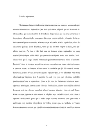 Terceiro argumento:



       “Desta causa da superstição segue claríssimamente que todos os homens são por

natureza submetidos à superstição (por mais que outros julguem que ela se deriva da

idéia confusa que os mortais têm da divindade). Segue ainda que ela deve ser variável e

inconstante, tal como todos os enganos da mente [mentis ludibria] e ímpetos de furor,

tanto como só pode ser mantida pela esperança, pelo ódio, pela ira e pelo dolo; não é de

se admirar que seja assim defendida, visto que ela não tem origem na razão, mas em

afetos passivos. Por isso é tão fácil que os homens sejam capturados por uma

superstição qualquer, quão difícil que persistam arraigados numa só e mesma. Mais

ainda: visto que o vulgo sempre permanece igualmente miserável e nunca se contenta

[aquiescit], mas se compraz ao máximo apenas com coisas que nunca o decepcionaram

e parecem novas, os homens vivem numa inconstância que já foi causa de muitos

tumultos e guerras atrozes; porquanto, (como é patente pelo já dito e também pela ótima

observação de Cúrcio no livro 4, capítulo 10) nada rege com mais eficácia a multidão

[multitudinem] que a superstição. Disso se faz que são facilmente induzidos, sob a

aparência de religião, tanto a adorar seus reis como deuses, quanto a os execrar como se

fossem a peste ou a doença mortal do gênero humano. Visando evitar este mal, foram

feitos esforços gigantescos para adornar as religiões, seja verdadeira ou vã, com cultos e

aparatos institucionais para que a todo tempo fossem encaradas com gravidade e

cultivadas com máxima observância por todos, coisas que, na verdade, os Turcos

fizeram com tanto sucesso que consideram os debates como crimes de sacrilégio: tantos




                                           14
 