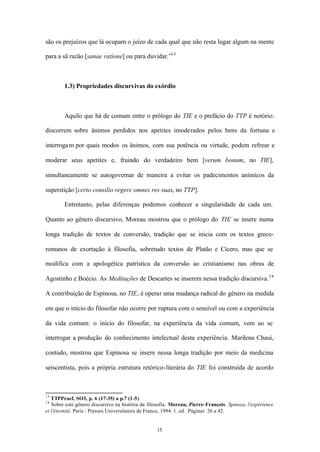 são os prejuízos que lá ocupam o juízo de cada qual que não resta lugar algum na mente

para a sã razão [sanae ratione] ou para duvidar.”13



        1.3) Propriedades discurs ivas do exórdio



        Aquilo que há de comum entre o prólogo do TIE e o prefácio do TTP é notório:

discorrem sobre ânimos perdidos nos apetites imoderados pelos bens da fortuna e

interroga m por quais modos os ânimos, com sua potência ou virtude, podem refrear e

moderar seus apetites e, fruindo do verdadeiro bem [verum bonum, no TIE],

simultaneamente se autogovernar de maneira a evitar os padecimentos anímicos da

superstição [certo consilio regere omnes res suas, no TTP].

        Entretanto, pelas diferenças podemos conhecer a singularidade de cada um.

Quanto ao gênero discursivo, Moreau mostrou que o prólogo do TIE se insere numa

longa tradição de textos de conversão, tradição que se inicia com os textos greco-

romanos de exortação à filosofia, sobretudo textos de Platão e Cícero, mas que se

modifica com a apologética patrística da conversão ao cristianismo nas obras de

Agostinho e Boécio. As Meditações de Descartes se inserem nessa tradição discursiva. 14

A contribuição de Espinosa, no TIE, é operar uma mudança radical do gênero na medida

em que o início do filosofar não ocorre por ruptura com o sensível ou com a experiência

da vida comum: o início do filosofar, na experiência da vida comum, vem ao se

interrogar a produção do conhecimento intelectual desta experiência. Marilena Chaui,

contudo, mostrou que Espinosa se insere nessa longa tradição por meio da medicina

seiscentista, pois a própria estrutura retórico- literária do TIE foi construída de acordo



13
   TTPPraef, SO3, p. 6 (17-35) a p.7 (1-5)
14
   Sobre este gênero discursivo na história da filosofia. Moreau, Pierre-François. Spinoza, l'expérience
et l'éternité. Paris : Presses Universitaires de France, 1994. 1. ed. Páginas 26 a 42.


                                                  15
 