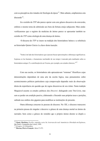 com as preceptivas dos tratados de fisiologia da época 15 . Mais adiante, ampliaremos esta

discussão 16 .

        Já o exórdio do TTP não parece operar com este gênero discursivo da conversão,

embora o mesmo tema da submissão aos bens da fortuna esteja subjacente. Mais ainda:

verificaremos que o registro da medicina do ânimo parece se apresentar também no

exórdio do TTP como etiologia de uma doença do ânimo.

         O discurso do TTP se insere na tradição dos historiadores latinos e a referência

ao historiador Quinto Cúrcio é a chave desta inserção.



        “Então é do lado dos historiadores que é preciso buscar aproximações e diferenças significativas.

Espinosa os leu bastante, o humanismo neerlandês de seu tempo é marcado pela meditação sobre os
                                                                                           17
historiadores antigos. É a contribuição de um Vossius, por exemplo, aos estudos clássicos .”




        Com sua escrita, os historiadores não apresentavam “sistemas” filosóficos cujas

demonstrações dependiam de uma arte da escrita lógica, mas pensamentos sobre

acontecimentos políticos particulares cuja comprovação dependia mais da observação

direta da experiência em questão que de regras discursivas de seu relato. Nesta tradição

Maquiavel assenta os estudos políticos dos Discorsi: dialogando com Tito-Lívio, mas

sem se perder em erudição passiva, elaborando e fincando suas próprias teses e posições,

subindo nos ombros dos gigantes para modificar as instituições do presente.

        Outra diferença concerne às pessoas do discurso. No TIE, o discurso transcorre

na primeira pessoa do singular e descreve a gênese de uma doença mortal no ânimo do

narrador, bem como a gênese do remédio que o próprio ânimo doente se dispôs a


15
   Chaui, Marilena. Escólio: engenho e arte. In: A nervura do real: imanência e liberdade em Espinosa..
São Paulo: Companhia das Letras, 1999.
16
   Cf.supra: (3.3) Remédios.
17
   Moreau, Pierre-François. Idem. P. 473.


                                                   16
 