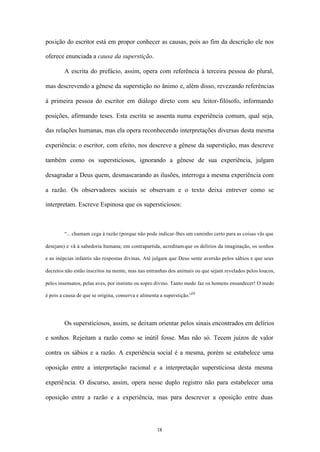 posição do escritor está em propor conhecer as causas, pois ao fim da descrição ele nos

oferece enunciada a causa da superstição.

        A escrita do prefácio, assim, opera com referência à terceira pessoa do plural,

mas descrevendo a gênese da superstição no ânimo e, além disso, revezando referências

à primeira pessoa do escritor em diálogo direto com seu leitor- filósofo, informando

posições, afirmando teses. Esta escrita se assenta numa experiência comum, qual seja,

das relações humanas, mas ela opera reconhecendo interpretações diversas desta mesma

experiência: o escritor, com efeito, nos descreve a gênese da superstição, mas descreve

também como os supersticiosos, ignorando a gênese de sua experiência, julgam

desagradar a Deus quem, desmascarando as ilusões, interroga a mesma experiência com

a razão. Os observadores sociais se observam e o texto deixa entrever como se

interpretam. Escreve Espinosa que os supersticiosos:



        “... chamam cega à razão (porque não pode indicar-lhes um caminho certo para as coisas vãs que

desejam) e vã à sabedoria humana; em contrapartida, acreditam que os delírios da imaginação, os sonhos

e as inépcias infantis são respostas divinas. Até julgam que Deus sente aversão pelos sábios e que seus

decretos não estão inscritos na mente, mas nas entranhas dos animais ou que sejam revelados pelos loucos,

pelos insensatos, pelas aves, por instinto ou sopro divino. Tanto medo faz os homens ensandecer! O medo

é pois a causa de que se origina, conserva e alimenta a superstição.”20




        Os supersticiosos, assim, se deixam orientar pelos sinais encontrados em delírios

e sonhos. Rejeitam a razão como se inútil fosse. Mas não só. Tecem juízos de valor

contra os sábios e a razão. A experiência social é a mesma, porém se estabelece uma

oposição entre a interpretação racional e a interpretação supersticiosa desta mesma

experiê ncia. O discurso, assim, opera nesse duplo registro não para estabelecer uma

oposição entre a razão e a experiência, mas para descrever a oposição entre duas




                                                    18
 