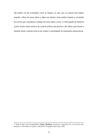 não podem ser tão controlados como as línguas, ou seja, que os censores não podem

impedir o fluxo de certas idéias e afetos nos ânimos como podem impedir a circulação

de escritos que contenham a redação de certas idéias e teses. A interrogação de Espinosa

é pelos limites desta tentativa de controle político das paixões e das idéias, para buscar a

abolição destes controles através da criação e consolidação de instituições democráticas.




25
  Sobre as duas stasis da experiência. Chaui, Marilena. Geometria e imanência. In: A nervura do real:
imanência e liberdade em Espinosa. São Paulo: Companhia das Letras, 1999.


                                                 20
 