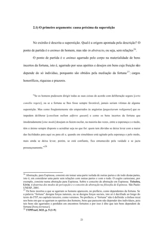 2.1) O primeiro argumento: causa próxima da superstição



        No exórdio é descrita a superstição. Qual é a origem apontada pela descrição? O

ponto de partida é o animus do homem, mas não in abstracto, ou seja, sem relações 26 .

        O ponto de partida é o animus agarrado pelo corpo na materialidade de bens

incertos da fortuna, isto é, agarrado por seus apetites e desejos em bens cuja fruição não

depende do só indivíduo, porquanto são obtidos pela mediação da fortuna 27 : cargos

honoríficos, riquezas e prazeres.



        “Se os homens pudessem dirigir todas as suas coisas de acordo com deliberação segura [certo

consilio regere], ou se a fortuna se lhes fosse sempre favorável, jamais seriam vítimas de alguma

superstição. Mas como freqüentemente são empurrados às angústias [angustiarum rediguntur] que os

impedem de liberar [consilium nullum adferre queant] e como os bens incertos da fortuna que

imoderadamente [sine modo] desejam os fazem oscilar, na maioria das vezes, entre a esperança e o medo,

têm o ânimo sempre disposto a acreditar seja no que for: quem tem dúvidas se deixa levar com a maior

das facilidades para aqui ou para ali e, quando em simultâneo está agitado pela esperança e pelo medo,

mais ainda se deixa levar; porém, se está confiante, fica entumecido pela vaidade e se jacta

                   28
presunçosamente.”




26
   Abstração, para Espinosa, consiste em tomar uma parte isolada de outras partes e do todo destas partes,
isto é, em considerar uma parte sem relações com outras partes e com o todo. O cogito cartesiano, por
exemplo, consiste numa abstração para Espinosa. Sobre o conceito de abstração em Espinosa. Teixeira,
Lívio. A doutrina dos modos de percepção e o conceito de abstração na filosofia de Espinosa. São Paulo:
UNESP, 2001.
27
   Os bens incertos a que se agarram os homens aparecem, no prefácio, como dependentes da fortuna. Se
a palavra “fortuna” designa forças naturais, ou se designa forças sociais, isto só é decifrado ao longo do
texto do TTP, no capítulo terceiro, como veremos. No prefácio, a “fortuna” não é definida: a ênfase recai
nos bens em que se agarram os apetites dos homens, bens que parecem não depender dos indivíduos, pois
tais bens são agarrados e perdidos em encontros fortuitos e por isso é dito que tais bens dependem da
fortuna [bona fortunae].
28
   TTPPraef, SO3, p. 5 (1-9)


                                                   21
 