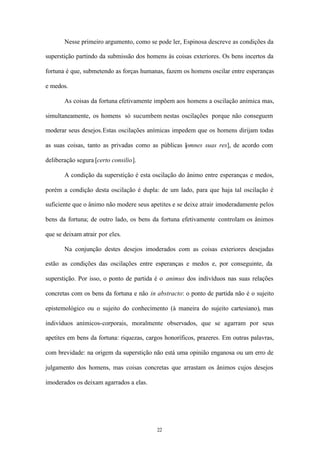 Nesse primeiro argumento, como se pode ler, Espinosa descreve as condições da

superstição partindo da submissão dos homens às coisas exteriores. Os bens incertos da

fortuna é que, submetendo as forças humanas, fazem os homens oscilar entre esperanças

e medos.

       As coisas da fortuna efetivamente impõem aos homens a oscilação anímica mas,

simultaneamente, os homens só sucumbem nestas oscilações porque não conseguem

moderar seus desejos.Estas oscilações anímicas impedem que os homens dirijam todas

as suas coisas, tanto as privadas como as públicas [omnes suas res], de acordo com

deliberação segura [certo consilio].

       A condição da superstição é esta oscilação do ânimo entre esperanças e medos,

porém a condição desta oscilação é dupla: de um lado, para que haja tal oscilação é

suficiente que o ânimo não modere seus apetites e se deixe atrair imoderadamente pelos

bens da fortuna; de outro lado, os bens da fortuna efetivamente controlam os ânimos

que se deixam atrair por eles.

       Na conjunção destes desejos imoderados com as coisas exteriores desejadas

estão as condições das oscilações entre esperanças e medos e, por conseguinte, da

superstição. Por isso, o ponto de partida é o animus dos indivíduos nas suas relações

concretas com os bens da fortuna e não in abstracto: o ponto de partida não é o sujeito

epistemológico ou o sujeito do conhecimento (à maneira do sujeito cartesiano), mas

indivíduos anímicos-corporais, moralmente observados, que se agarram por seus

apetites em bens da fortuna: riquezas, cargos honoríficos, prazeres. Em outras palavras,

com brevidade: na origem da superstição não está uma opinião enganosa ou um erro de

julgamento dos homens, mas coisas concretas que arrastam os ânimos cujos desejos

imoderados os deixam agarrados a elas.




                                           22
 