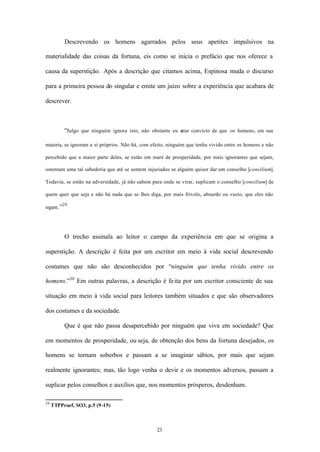 Descrevendo os homens agarrados pelos seus apetites impulsivos na

materialidade das coisas da fortuna, eis como se inicia o prefácio que nos oferece a

causa da superstição. Após a descrição que citamos acima, Espinosa muda o discurso

para a primeira pessoa do singular e emite um juízo sobre a experiência que acabara de

descrever.



           “Julgo que ninguém ignora isto, não obstante eu e convicto de que os homens, em sua
                                                           star

maioria, se ignoram a si próprios. Não há, com efeito, ninguém que tenha vivido entre os homens e não

percebido que a maior parte deles, se estão em maré de prosperidade, por mais ignorantes que sejam,

ostentam uma tal sabedoria que até se sentem injuriados se alguém quiser dar um conselho [consilium].

Todavia, se estão na adversidade, já não sabem para onde se virar, suplicam o conselho [consilium] de

quem quer que seja e não há nada que se lhes diga, por mais frívolo, absurdo ou vazio, que eles não
         29
sigam. ”




           O trecho assinala ao leitor o campo da experiência em que se origina a

superstição. A descrição é feita por um escritor em meio à vida social descrevendo

costumes que não são desconhecidos por “ninguém que tenha vivido entre os

homens.”30 Em outras palavras, a descrição é fe ita por um escritor consciente de sua

situação em meio à vida social para leitores também situados e que são observadores

dos costumes e da sociedade.

           Que é que não passa desapercebido por ninguém que viva em sociedade? Que

em momentos de prosperidade, ou seja, de obtenção dos bens da fortuna desejados, os

homens se tornam soberbos e passam a se imaginar sábios, por mais que sejam

realmente ignorantes; mas, tão logo venha o devir e os momentos adversos, passam a

suplicar pelos conselhos e auxílios que, nos momentos prósperos, desdenham.

29
     TTPPraef, SO3, p.5 (9-15)



                                                 23
 