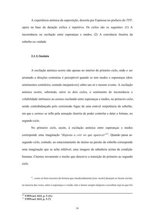 A experiência anímica da superstição, descrita por Espinosa no prefacio do TTP,

opera na base da duração cíclica e repetitiva. Os ciclos são os seguintes: (1) A

inconstância ou oscilação entre esperanças e medos; (2) A cons tância ilusória da

soberba ou vaidade.



          2.1.1) Insânia



          A oscilação anímica ocorre não apenas no interior do primeiro ciclo, onde o ser

arrastado a direções contrarias é perceptível quando se tem medos e esperanças (dois

sentimentos contrários, contudo inseparáveis) sobre um só e mesmo evento. A oscilação

anímica ocorre, sobretudo, ent re os dois ciclos, o sentimento de inconstância e

volubilidade intrínseco ao animus oscilando entre esperanças e medos, no primeiro ciclo,

sendo contrabalançado pelo sentimento fugaz de uma estável onipotência da soberba,

em que o animus se infla pela sensação ilusória de poder controlar e deter a fortuna, no

segundo ciclo.

          No primeiro ciclo, assim, à oscilação anímica entre esperanças e medos

corresponde uma imaginação “disposta a crer no que aparecer”31 . Quando passa ao

segundo ciclo, contudo, ao estacionamento do ânimo na paixão da soberba corresponde

uma imaginação que se acha infalível, uma imagem da sabedoria acima da condição

humana. Citemos novamente o trecho que descreve a transição do primeiro ao segundo

ciclo.



          “...como os bens incertos da fortuna que imoderadamente [sine modo] desejam os fazem oscilar,

na maioria das vezes, entre a esperança e o medo, têm o ânimo sempre disposto a acreditar seja no que for:


30
     TTPPraef, SO3, p. 5 (11)
31
     TTPPraef, SO3, p. 5 (7)


                                                   24
 