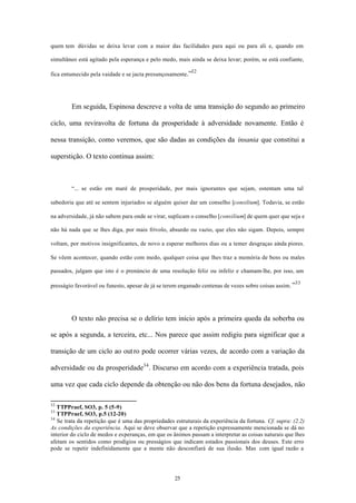 quem tem dúvidas se deixa levar com a maior das facilidades para aqui ou para ali e, quando em

simultâneo está agitado pela esperança e pelo medo, mais ainda se deixa levar; porém, se está confiante,

                                                           32
fica entumecido pela vaidade e se jacta presunçosamente.”




        Em seguida, Espinosa descreve a volta de uma transição do segundo ao primeiro

ciclo, uma reviravolta de fortuna da prosperidade à adversidade novamente. Então é

nessa transição, como veremos, que são dadas as condições da insania que constitui a

superstição. O texto continua assim:



        “... se estão em maré de prosperidade, por mais ignorantes que sejam, ostentam uma tal

sabedoria que até se sentem injuriados se alguém quiser dar um conselho [consilium]. Todavia, se estão

na adversidade, já não sabem para onde se virar, suplicam o conselho [consilium] de quem quer que seja e

não há nada que se lhes diga, por mais frívolo, absurdo ou vazio, que eles não sigam. Depois, sempre

voltam, por motivos insignificantes, de novo a esperar melhores dias ou a temer desgraças ainda piores.

Se vêem acontecer, quando estão com medo, qualquer coisa que lhes traz a memória de bens ou males

passados, julgam que isto é o prenúncio de uma resolução feliz ou infeliz e chamam-lhe, por isso, um

                                                                                                       33
presságio favorável ou funesto, apesar de já se terem enganado centenas de vezes sobre coisas assim. ”




        O texto não precisa se o delírio tem início após a primeira queda da soberba ou

se após a segunda, a terceira, etc... Nos parece que assim redigiu para significar que a

transição de um ciclo ao out ro pode ocorrer várias vezes, de acordo com a variação da

adversidade ou da prosperidade34 . Discurso em acordo com a experiência tratada, pois

uma vez que cada ciclo depende da obtenção ou não dos bens da fortuna desejados, não

32
   TTPPraef, SO3, p. 5 (5-9)
33
   TTPPraef, SO3, p.5 (12-20)
34
   Se trata da repetição que é uma das propriedades estruturais da experiência da fortuna. Cf. supra: (2.2)
As condições da experiência. Aqui se deve observar que a repetição expressamente mencionada se dá no
interior do ciclo de medos e esperanças, em que os ânimos passam a interpretar as coisas naturais que lhes
afetam os sentidos como prodígios ou presságios que indicam estados passionais dos deuses. Este erro
pode se repetir indefinidamente que a mente não desconfiará de sua ilusão. Mas com igual razão a




                                                    25
 
