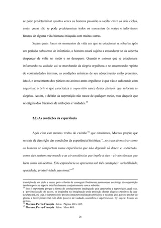 se pode predeterminar quantas vezes os homens passarão a oscilar entre os dois ciclos,

assim como não se pode predeterminar todos os momentos de sortes e infortúnios

futuros de alguma vida humana enlaçada com muitas outras.

        Sejam quais forem os momentos da vida em que se estacionar na soberba após

um período turbulento de infortúnio, o homem estará sujeito a ensandecer se da soberba

despencar de volta no medo e no desespero. Quando o animus que se estacionara

inflamando na vaidade vai se murchando da alegria orgulhosa e se encontrando repleto

de contrariedades internas, as condições anímicas de seu adoecimento estão presentes,

isto é, o crescimento dos pânicos no animus antes orgulhoso é que vão o sufocando com

angustias: o delírio que caracteriza a superstitio nasce destes pânicos que sufocam as

alegrias. Assim, o delírio da superstição não nasce de qualquer medo, mas daquele que

se origina dos fracassos de ambições e vaidades. 35



        2.2) As condições da experiência



        Após citar este mesmo trecho do exórdio 36 que estudamos, Moreau propõe que

se trata de descrição das condições da experiência histórica: “...se trata de mostrar como

os homens se comportam numa experiência que não depende só deles; e, sobretudo,

como eles sentem este mundo e as circunstâncias que impõe a eles – circunstâncias que

lêem como um destino. Esta experiência se apresenta sob três condições: variabilidade,

opacidade, produtividade passional.”37


transição de um ciclo a outro, pois a ilusão de conseguir finalmente permanecer ao abrigo da superstição
também pode se repetir indefinidamente conjuntamente com a soberba.
35
   Isto é importante porque a forma do conhecimento inadequado que caracteriza a superstição, qual seja,
a personalização do acaso, se engendra na imaginação pela projeção destas alegrias passivas de que
despencara, ou seja, o supersticioso projeta uma personalidade ambiciosa e vaidosa que, para se encher de
glórias e fazer perseverar este afeto passivo de vaidade, assombra o supersticioso. Cf. supra: Exame do
delírio.
36
   Moreau, Pierre-François . Idem. Página 468 e 469.
37
   Moreau, Pierre-François . Idem. Idem.469.


                                                   26
 