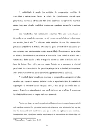 A variabilidade é aquela dos episódios de prosperidade, episódios de

adversidade e reviravoltas da fortuna. A variação das coisas humanas entre ciclos de

prosperidade e ciclos de adversidade, bem como a repetição ou reprodução indefinida

destes ciclos; esta primeira condição é o campo da experiência que recebe o nome de

fortuna.

          Esta variabilidade tem fundamentos concretos. “Por esta variabilidade, a

inconstância que as paixões provocam em nós encontra seu simétrico, freqüentemente

sua ocasião, fora de nós.”38 A diferença reside na ênfase: Moreau frisa esta condição

para nossa experiência da fortuna, esta condição que é a variabilidade das coisas que

nos empurram para a prosperidade ou para a adversidade. Ora, me parece que a ênfase

no prefácio está mais nos ciclos anímicos. Claro que os ciclos variam de acordo com a

variabilidade destas coisas. O fato de Espinosa insistir não tanto na fortuna, mas nos

bens da fortuna [haec tria], não me parece fortuito: se a segurança, a principal

propriedade de toda sociedade, for garantida pela produção e distribuição destes bens,

então esta variabilidade das coisas da fortuna depende da forma da sociedade.

          A opacidade desta variação está nisso que os homens não podem conhecer todas

as coisas que concorrem para esta variação. Assim, a segunda condição de produção da

superstição é a opacidade destas variações, isto é, o fato de que os homens não são

capazes de conhecer adequadamente toda a rede de forças que se afetam diversamente,

incluindo, evidentemente, o próprio indivíduo nessa rede.



          “Assim, uma das provas mais fortes da irracionalidade dos homens é que eles buscam a razão lá

onde ela não se encontra. Eles procuram a intenção onde há acaso e, como sabem muito bem que suas

intenções humanas não estão manifestas no acaso que os assalta, eles supõe que o acaso manifesta a

intenção de um outro. Dito de outra maneira, um dos aspectos de sua dominação pela fortuna é que eles


38
     Moreau, Pierre-François . Idem. P.469.


                                                   27
 