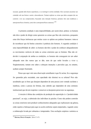 recusam, quando dela fazem experiência, o se restringir à estrita realidade. Eles secretam encontrar um

conteúdo sob sua forma e assim a desconhecem. Tentam explicar as coisas que deles escapam (de seu

controle e de sua compreensão), buscando uma intenção histórica; portanto têm uma tendência a

                                                                   39
antropomorfizar a história, como têm a antropomorfizar a natureza. ”




          A primeira condição é uma impossibilidade, por assim dizer, prática: os homens

não têm o poder de dirigir como quiserem as coisas que lhes são exteriores, porquanto

estas têm forças intrínsecas que muitas vezes se opõem aos poderes humanos: trata-se

de reconhecer que há limites concretos à potência dos homens. A segunda condição é

uma impossibilidade de saber: os homens não têm o poder de conhecer adequadamente

os movimentos variáveis de todas as coisas exteriores que os limitam. Mas não só:

devido à conjunção de ambas as condições, os homens não conseguem ter um saber

adequado nem dos rumos que se dão, nem do que serão levados a viver e,

freqüentemente, tentam este saber e esboçam intenções e previsões que, no entanto,

acabam sempre frustrando.

          Penso que aqui vale uma observação semelhante à que fiz acima. Se a segurança

for garantida pela sociedade, esta opacidade não diminui ou se esfuma? Pois não

acreditarão que os bens que desejam dependem de uma pessoa com vontade oscilante e

manhosa, como a pessoa da fortuna, mas saberão que dependem de uma estrutura

institucional que devem respeitar e conservar se desejarem perseverar na segurança.

          A terceira é última das condições de produção da superstição é a “produtividade

passional”, ou seja, a submissão dos indivíduos às paixões. Como não podem controlar

as coisas exteriores nem produzir conhecimentos adequados que explicassem sua gênese,

estão sujeitos a balouçar para aqui ou acolá conforme sejam empurrados, vagando como

a embarcação levada por calmarias e tempestades. Esta oscilação corpórea e anímica se

39
     Moreau, Pierre-François . Idem. P. 471.


                                                   28
 