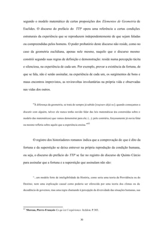 segundo o modelo matemático de certas proposições dos Elementos de Geometria de

Euclides. O discurso do prefácio do TTP opera uma referência a certas condições

estruturais da experiência que se reproduzem independentemente de que sejam faladas

ou compreendidas pelos homens. O poder probatório deste discurso não reside, como no

caso da geometria euclidiana, apenas nele mesmo, naquilo que o discurso mesmo

constrói segundo suas regras de definição e demonstração: reside numa percepção tácita

e silenciosa, na experiência de cada um. Por exemplo, provar a existência da fortuna, de

que se fala, não é senão assinalar, na experiência de cada um, os surgimentos de bons e

maus encontros imprevistos, as reviravoltas involuntárias na própria vida e observadas

nas vidas dos outros.



          “À diferença da geometria, se trata do sempre já sabido [toujours déjà su ]; quando começamos a

discutir com alguém, talvez ele nunca tenha ouvido falar das leis matemáticas (ou construídas sobre o

modelo das matemáticas) que vamos demonstrar para ele; (...); pelo contrário, forçosamente já ouviu falar
                                                          43
ou mesmo refletiu sobre aquilo que a experiência ensina.”




          O registro dos historiadores romanos indica que a comprovação do que é dito da

fortuna e da superstição se deixa entrever na própria reprodução da condição humana,

ou seja, o discurso do prefácio do TTP se faz no registro do discurso de Quinto Cúrcio

para assinalar que a fortuna e a superstição que assinalam não são:



          “...um modelo forte de inteligibilidade da História, como seria uma teoria da Providência ou do

Destino; nem uma explicação causal como poderia ser oferecida por uma teoria dos climas ou da

decadência de governos; mas uma regra chamando à percepção da diversidade das situações humanas, sua




43
     Moreau, Pierre-François Ce qu’est l’expérience. In:Idem. P.303.


                                                    30
 